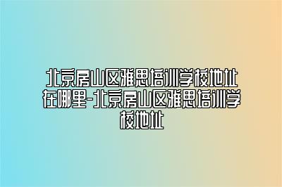 北京房山区雅思培训学校地址在哪里-北京房山区雅思培训学校地址