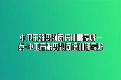 中卫市雅思封闭培训哪家好一点-中卫市雅思封闭培训哪家好