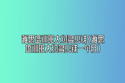 雅思培训班大约多少钱(雅思培训班大约多少钱一个月)