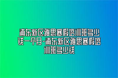 浦东新区雅思寒假培训班多少钱一个月-浦东新区雅思寒假培训班多少钱