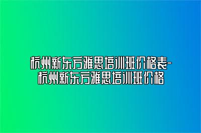 杭州新东方雅思培训班价格表-杭州新东方雅思培训班价格