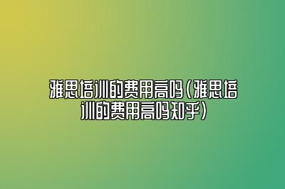 雅思培训的费用高吗(雅思培训的费用高吗知乎)