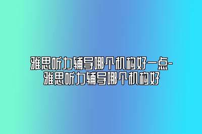 雅思听力辅导哪个机构好一点-雅思听力辅导哪个机构好