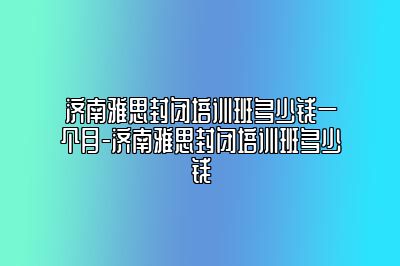 济南雅思封闭培训班多少钱一个月-济南雅思封闭培训班多少钱