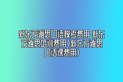 新东方雅思口语模考费用 新东方雅思培训费用(新东方雅思口语课费用)