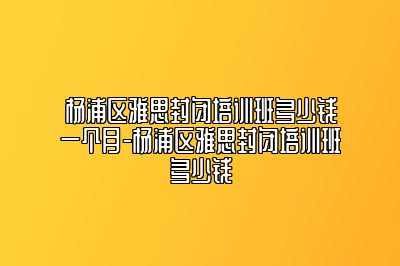 杨浦区雅思封闭培训班多少钱一个月-杨浦区雅思封闭培训班多少钱