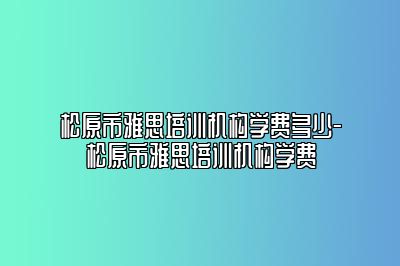 松原市雅思培训机构学费多少-松原市雅思培训机构学费