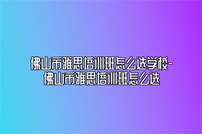 佛山市雅思培训班怎么选学校-佛山市雅思培训班怎么选