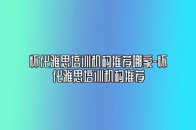 怀化雅思培训机构推荐哪家-怀化雅思培训机构推荐