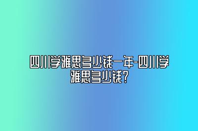 四川学雅思多少钱一年-四川学雅思多少钱？