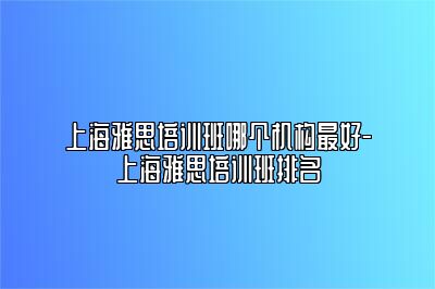 上海雅思培训班哪个机构最好-上海雅思培训班排名