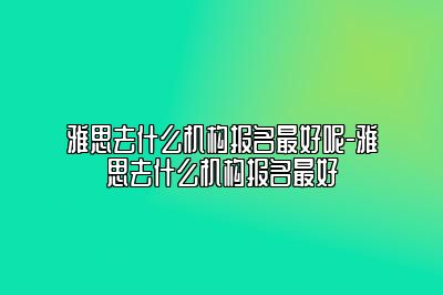 雅思去什么机构报名最好呢-雅思去什么机构报名最好