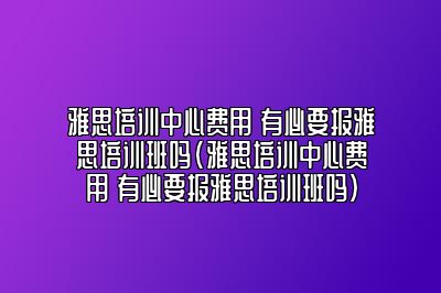 雅思培训中心费用 有必要报雅思培训班吗(雅思培训中心费用 有必要报雅思培训班吗)