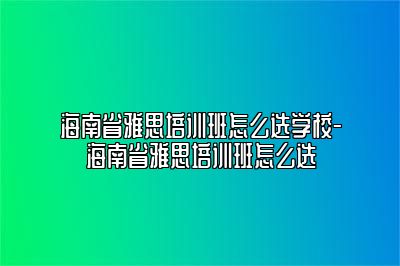 海南省雅思培训班怎么选学校-海南省雅思培训班怎么选