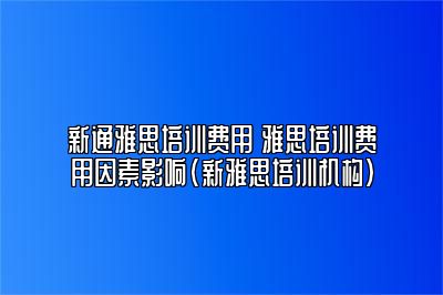 新通雅思培训费用 雅思培训费用因素影响(新雅思培训机构)