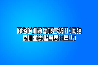 网络培训雅思报名费用(网络培训雅思报名费用多少)