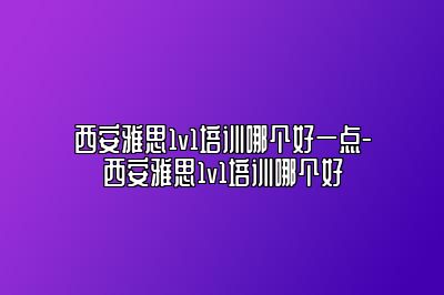 西安雅思1v1培训哪个好一点-西安雅思1v1培训哪个好