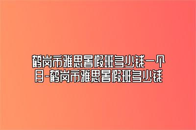 鹤岗市雅思暑假班多少钱一个月-鹤岗市雅思暑假班多少钱