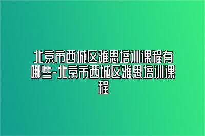 北京市西城区雅思培训课程有哪些-北京市西城区雅思培训课程