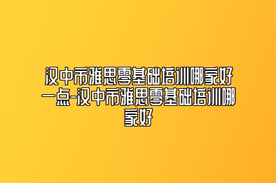 汉中市雅思零基础培训哪家好一点-汉中市雅思零基础培训哪家好