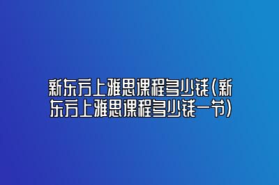 新东方上雅思课程多少钱(新东方上雅思课程多少钱一节)