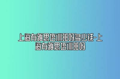 上海有雅思培训班吗多少钱-上海有雅思培训班吗