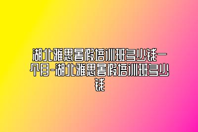 湖北雅思暑假培训班多少钱一个月-湖北雅思暑假培训班多少钱