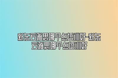 新东方雅思哪个点培训好-新东方雅思哪个点培训好