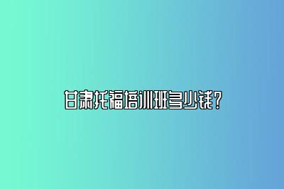 甘肃托福培训班多少钱？