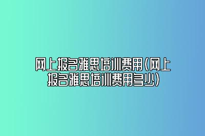 网上报名雅思培训费用(网上报名雅思培训费用多少)