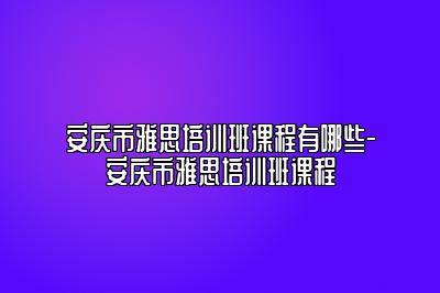 安庆市雅思培训班课程有哪些-安庆市雅思培训班课程