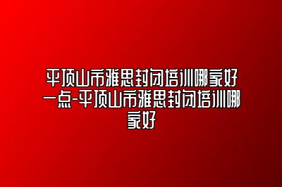 平顶山市雅思封闭培训哪家好一点-平顶山市雅思封闭培训哪家好