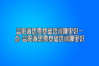 益阳雅思零基础培训哪里好一点-益阳雅思零基础培训哪里好