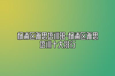 杨浦区雅思培训班-杨浦区雅思培训十大排行