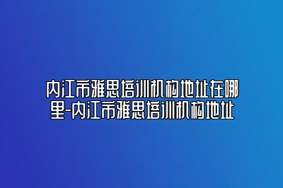 内江市雅思培训机构地址在哪里-内江市雅思培训机构地址