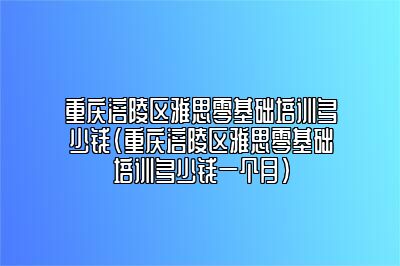 重庆涪陵区雅思零基础培训多少钱(重庆涪陵区雅思零基础培训多少钱一个月)