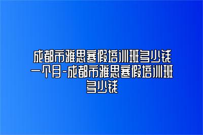 成都市雅思寒假培训班多少钱一个月-成都市雅思寒假培训班多少钱