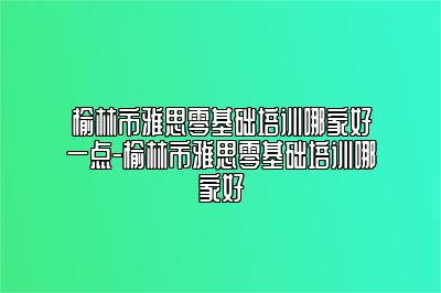 榆林市雅思零基础培训哪家好一点-榆林市雅思零基础培训哪家好