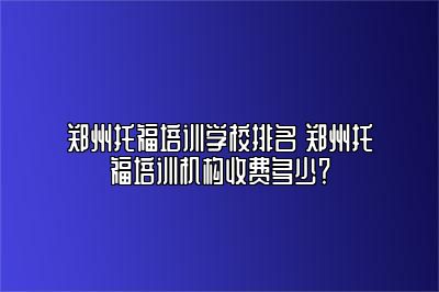 郑州托福培训学校排名 郑州托福培训机构收费多少？