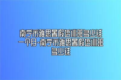 南宁市雅思暑假培训班多少钱一个月-南宁市雅思暑假培训班多少钱