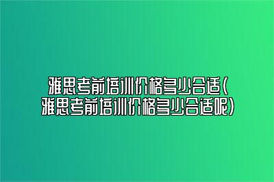 雅思考前培训价格多少合适(雅思考前培训价格多少合适呢)