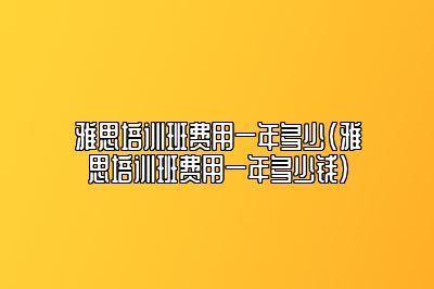 雅思培训班费用一年多少(雅思培训班费用一年多少钱)