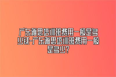 广东雅思培训班费用一般是多少钱-广东雅思培训班费用一般是多少？