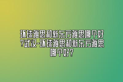 环球雅思和新东方雅思哪个好?武汉-环球雅思和新东方雅思哪个好？