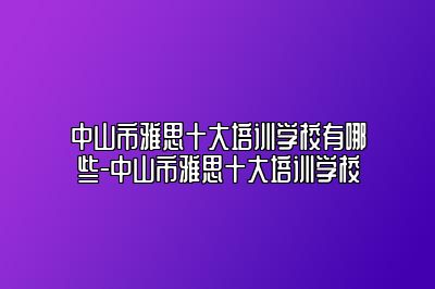 中山市雅思十大培训学校有哪些-中山市雅思十大培训学校