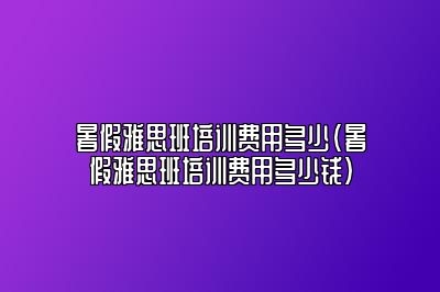 暑假雅思班培训费用多少(暑假雅思班培训费用多少钱)