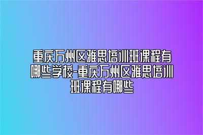 重庆万州区雅思培训班课程有哪些学校-重庆万州区雅思培训班课程有哪些