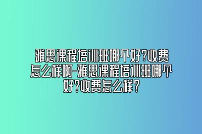 雅思课程培训班哪个好?收费怎么样啊-雅思课程培训班哪个好？收费怎么样？