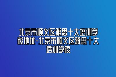 北京市顺义区雅思十大培训学校地址-北京市顺义区雅思十大培训学校