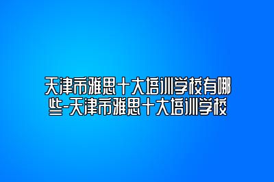 天津市雅思十大培训学校有哪些-天津市雅思十大培训学校